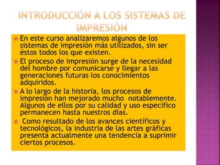  En este curso analizaremos algunos de los
sistemas de impresión más utilizados, sin ser
éstos todos los que existen.
 El proceso de impresión surge de la necesidad
del hombre por comunicarse y llegar a las
generaciones futuras los conocimientos
adquiridos.
 A lo largo de la historia, los procesos de
impresión han mejorado mucho notablemente.
Algunos de ellos por su calidad y uso específico
permanecen hasta nuestros días.
 Como resultado de los avances científicos y
tecnológicos, la industria de las artes gráficas
presenta actualmente una tendencia a suprimir
ciertos procesos.
 