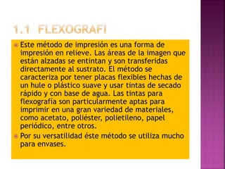 Este método de impresión es una forma de
impresión en relieve. Las áreas de la imagen que
están alzadas se entintan y son transferidas
directamente al sustrato. El método se
caracteriza por tener placas flexibles hechas de
un hule o plástico suave y usar tintas de secado
rápido y con base de agua. Las tintas para
flexografía son particularmente aptas para
imprimir en una gran variedad de materiales,
como acetato, poliéster, polietileno, papel
periódico, entre otros.
 Por su versatilidad éste método se utiliza mucho
para envases.
 