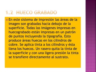  En este sistema de impresión las áreas de la
imagen son grabadas hacia debajo de la
superficie. Todas las imágenes impresas en
huecograbado están impresas en un patrón
de puntos incluyendo la tipografía. Esto
produce áreas huecas en los cilindros de
cobre. Se aplica tinta a los cilindros y ésta
llena los huecos. Un rasero quita la tinta de
la superficie y con una ligera presión la tinta
se transfiere directamente al sustrato.
 