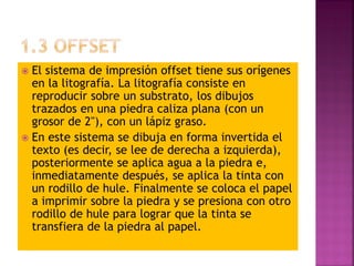  El sistema de impresión offset tiene sus orígenes
en la litografía. La litografía consiste en
reproducir sobre un substrato, los dibujos
trazados en una piedra caliza plana (con un
grosor de 2"), con un lápiz graso.
 En este sistema se dibuja en forma invertida el
texto (es decir, se lee de derecha a izquierda),
posteriormente se aplica agua a la piedra e,
inmediatamente después, se aplica la tinta con
un rodillo de hule. Finalmente se coloca el papel
a imprimir sobre la piedra y se presiona con otro
rodillo de hule para lograr que la tinta se
transfiera de la piedra al papel.
 