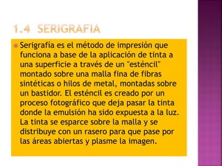  Serigrafía es el método de impresión que
funciona a base de la aplicación de tinta a
una superficie a través de un "esténcil"
montado sobre una malla fina de fibras
sintéticas o hilos de metal, montadas sobre
un bastidor. El esténcil es creado por un
proceso fotográfico que deja pasar la tinta
donde la emulsión ha sido expuesta a la luz.
La tinta se esparce sobre la malla y se
distribuye con un rasero para que pase por
las áreas abiertas y plasme la imagen.
 