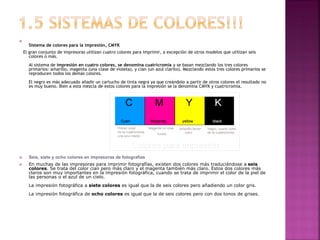 
Sistema de colores para la impresión, CMYK
El gran conjunto de impresoras utilizan cuatro colores para imprimir, a excepción de otros modelos que utilizan seis
colores o más.
Al sistema de impresión en cuatro colores, se denomina cuatricromía y se basan mezclando los tres colores
primarios: amarillo, magenta (una clase de violeta), y cian (un azul clarito). Mezclando estos tres colores primarios se
reproducen todos los demás colores.
El negro es más adecuado añadir un cartucho de tinta negra ya que creándolo a partir de otros colores el resultado no
es muy bueno. Bien a esta mezcla de estos colores para la impresión se la denomina CMYK y cuatricromía.
 Seis, siete y ocho colores en impresoras de fotografías
 En muchas de las impresoras para imprimir fotografías, existen dos colores más traduciéndose a seis
colores. Se trata del color cian pero más claro y el magenta también más claro. Estos dos colores más
claros son muy importantes en la impresión fotográfica, cuando se trata de imprimir el color de la piel de
las personas o el azul de un cielo.
La impresión fotográfica a siete colores es igual que la de seis colores pero añadiendo un color gris.
La impresión fotográfica de ocho colores es igual que la de seis colores pero con dos tonos de grises.
 