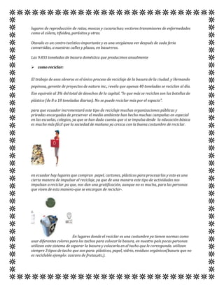 lugares de reproducción de ratas, moscas y cucarachas; vectores transmisores de enfermedades
como el cólera, tifoidea, parásitos y otras.

Otavalo es un centro turístico importante y es una vergüenza ver después de cada feria
convertidas, a nuestras calles y plazas, en basureros.

Las 9.855 toneladas de basura doméstica que producimos anualmente

 como reciclar:


El trabajo de esos obreros es el único proceso de reciclaje de la basura de la ciudad. y Hernando
pepinosa, gerente de proyectos de natura inc., revela que apenas 40 toneladas se reciclan al día.
Eso equivale al 3% del total de desechos de la capital. “lo que más se reciclan son las botellas de
plástico (de 8 a 10 toneladas diarias). No se puede reciclar más por el espacio”.

para que ecuador incrementará este tipo de reciclaje muchas organizaciones públicas y
privadas encargadas de preservar el medio ambiente han hecho muchas campañas en especial
en las escuelas, colegios, ya que se han dado cuenta que si se impulsa desde la educación básica
es mucho más fácil que la sociedad de mañana ya crezca con la buena costumbre de reciclar.




en ecuador hay lugares que compran papel, cartones, plásticos para procesarlos y esto es una
cierta manera de impulsar el reciclaje, ya que de una manera este tipo de actividades nos
impulsan a reciclar ,ya que, nos dan una gratificación, aunque no es mucha, para las personas
que viven de esta manera-que se encargan de reciclar-.




                          En lugares donde el reciclar es una costumbre ya tienen normas como
usar diferentes colores para los tachos para colocar la basura, en nuestro país pocas personas
utilizan este sistema de separar la basura y colocarla en el tacho que le corresponda. utilizan
siempre 3 tipos de tacho que son para: plásticos, papel, vidrio, residuos orgánicos(basura que no
es reciclable ejemplo: cascara de frutas,etc.).
 