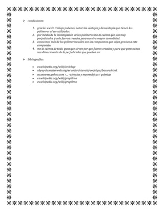  conclusiones:

       1. gracias a este trabajo podemos notar las ventajas y desventajas que tienen los
          polímeros al ser utilizados.
       2. por medio de la investigación de los polímeros me di cuenta que son muy
          perjudiciales y solo fueron creados para nuestra mayor comodidad.
       3. conocimos más de los polímeroscuáles son los compuestos que salen gracias a este
          compuesto.
       4. me di cuenta de todo, para que sirven por que fueron creados y para que pero nunca
          nos dimos cuenta de lo perjudiciales que pueden ser.

 bibliografías:

          es.wikipedia.org/wiki/reciclaje
          abyayala.nativeweb.org/ecuador/otavalo/codelspa/basura.html
          es.answers.yahoo.com › ... › ciencias y matemáticas › química
          es.wikipedia.org/wiki/propileno
          es.wikipedia.org/wiki/propileno
 