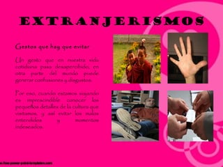 EXTRANJERISMOS

Gestos que hay que evitar

Un gesto que en nuestra vida
cotidiana pasa desapercibido, en
otra parte del mundo puede
generar confusiones y disgustos.

Por eso, cuando estamos viajando
es imprescindible conocer los
pequeños detalles de la cultura que
visitamos, y así evitar los malos
entendidos       y       momentos
indeseados.
 