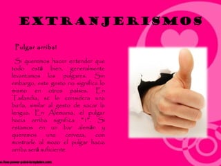 Extranjerismos

 Pulgar arriba!

 Si queremos hacer entender que
todo está bien, generalmente
levantamos los pulgares. Sin
embargo, este gesto no significa lo
mismo en otros países. En
Tailandia, se lo considera una
burla, similar al gesto de sacar la
lengua. En Alemania, el pulgar
hacia arriba significa “1”. Si
estamos en un bar alemán y
queremos      una     cerveza, con
mostrarle al mozo el pulgar hacia
arriba será suficiente.
 