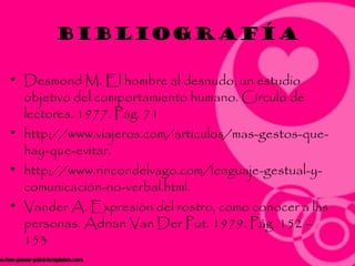 bibliografía

• Desmond M. El hombre al desnudo, un estudio
  objetivo del comportamiento humano. Círculo de
  lectores. 1977. Pág. 71
• http://www.viajeros.com/articulos/mas-gestos-que-
  hay-que-evitar.
• http://www.rincondelvago.com/lenguaje-gestual-y-
  comunicación-no-verbal.html.
• Vander A. Expresión del rostro, como conocer a las
  personas. Adrian Van Der Put. 1979. Pág. 152 –
  153
 
