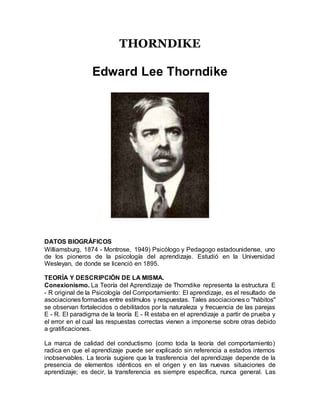 THORNDIKE
Edward Lee Thorndike
DATOS BIOGRÁFICOS
Williamsburg, 1874 - Montrose, 1949) Psicólogo y Pedagogo estadounidense, uno
de los pioneros de la psicología del aprendizaje. Estudió en la Universidad
Wesleyan, de donde se licenció en 1895.
TEORÍA Y DESCRIPCIÓN DE LA MISMA.
Conexionismo. La Teoría del Aprendizaje de Thorndike representa la estructura E
- R original de la Psicología del Comportamiento: El aprendizaje, es el resultado de
asociaciones formadas entre estímulos y respuestas. Tales asociaciones o "hábitos"
se observan fortalecidos o debilitados por la naturaleza y frecuencia de las parejas
E - R. El paradigma de la teoría E - R estaba en el aprendizaje a partir de prueba y
el error en el cual las respuestas correctas vienen a imponerse sobre otras debido
a gratificaciones.
La marca de calidad del conductismo (como toda la teoría del comportamiento)
radica en que el aprendizaje puede ser explicado sin referencia a estados internos
inobservables. La teoría sugiere que la trasferencia del aprendizaje depende de la
presencia de elementos idénticos en el origen y en las nuevas situaciones de
aprendizaje; es decir, la transferencia es siempre específica, nunca general. Las
 