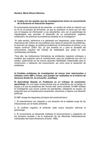 Nombre: María Olivera Ramírez.
a) Cuáles son los aportes que las investigaciones hacen al conocimiento
de la Docencia en Educación Superior.
El conocimiento demanda de los docentes un cambio de visión en relación con
su rol en el proceso de formación, ya que su quehacer no tiene que ver sólo
con el traspaso de información a sus estudiantes, sino con el aprendizaje de
metodologías que permitan el desarrollo de un pensamiento cognitivo
sofisticado y de prácticas de enseñanza basadas en la investigación.
En este sentido, adherimos a lo planteado por Hargreaves, quien destaca la
importancia del "cultivo de una profesión que valora la resolución de problemas,
la asunción de riesgos, la confianza profesional, el enfrentarse al cambio y a la
mejora continua" (2003: 42), ya que enseñar en y para la sociedad del
conocimiento requiere del manejo de habilidades que antes no eran
consideradas prioritarias.
Para ello, las instituciones formadoras de profesores requieren enfoques y
modelos que preparen para la incertidumbre, para los problemas que aún no
existen, potenciando en los futuros docentes habilidades intelectuales para la
construcción y utilización del conocimiento, así como para la resolución de
problemas.
b) Posibles problemas de investigación (al menos tres) relacionados a
métodos como ABP y Casos, que puedan ser realizados en el entorno de
docencia donde Ud. se encuentra. Justifique
El Aprendizaje Basado en Problemas es un enfoque de enseñanza-
aprendizaje con una base constructivista que se caracteriza por el trabajo en
equipo y el uso de problemas del "mundo real" como contexto. El ABP enfatiza
la investigación que ocurre cuando los estudiantes, trabajando en equipo, se
preguntan qué se necesita para comprender, solucionar y mejorar una situación
particular
El ABP recoge los siguientes principios del constructivismo:
1. El entendimiento con respecto a una situación de la realidad surge de las
interacciones con el medio ambiente.
2. El conflicto cognitivo al enfrentar cada nueva situación estimula el
aprendizaje.
3. El conocimiento se desarrolla mediante el reconocimiento y aceptación de
los procesos sociales y de la evaluación de las diferentes interpretaciones
individuales del mismo fenómeno (Fosnot, 1996)
 