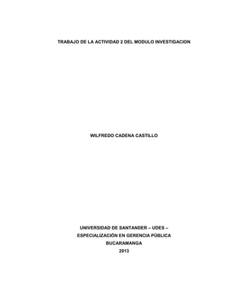 TRABAJO DE LA ACTIVIDAD 2 DEL MODULO INVESTIGACION

WILFREDO CADENA CASTILLO

UNIVERSIDAD DE SANTANDER – UDES –
ESPECIALIZACIÓN EN GERENCIA PÚBLICA
BUCARAMANGA
2013

1

 
