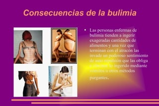 Consecuencias de la bulimia Las personas enfermas de bulimia tienden a ingerir exageradas cantidades de alimentos y una vez que terminan con el atracón las invade un poderoso sentimiento de auto repulsión que las obliga a eliminar lo ingerido mediante vómitos u otros métodos purgantes . 