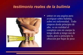 testimonio reales de la bulimia entrar en una pagina para averiguar sobre bulimia, sobre mi enfermedad.. Todo empeso desde principio de año, va en realidad el complejo con mi cuerpo lo tengo desde q tengo uso de razón, pero a principio la obsecion por bajar de peso 