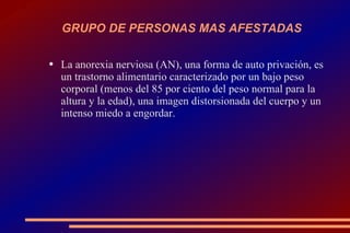 GRUPO DE PERSONAS MAS AFESTADAS  La anorexia nerviosa (AN), una forma de auto privación, es un trastorno alimentario caracterizado por un bajo peso corporal (menos del 85 por ciento del peso normal para la altura y la edad), una imagen distorsionada del cuerpo y un intenso miedo a engordar. 