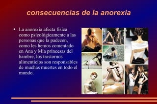 consecuencias de la anorexia La anorexia afecta física como psicológicamente a las personas que la padecen, como les hemos comentado en Ana y Mía princesas del hambre, los trastornos alimenticios son responsables de muchas muertes en todo el mundo. 