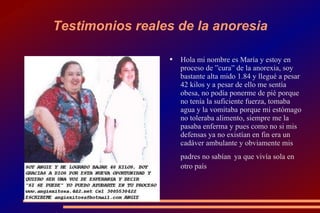 Testimonios reales de la anoresia Hola mi nombre es María y estoy en proceso de ”cura” de la anorexia, soy bastante alta mido 1.84 y llegué a pesar 42 kilos y a pesar de ello me sentía obesa, no podía ponerme de pié porque no tenía la suficiente fuerza, tomaba agua y la vomitaba porque mi estómago no toleraba alimento, siempre me la pasaba enferma y pues como no si mis defensas ya no existían en fin era un cadáver ambulante y obviamente mis padres no sabían   ya que vivía sola en otro país 
