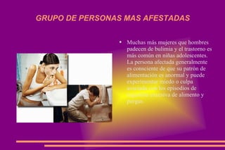GRUPO DE PERSONAS MAS AFESTADAS Muchas más mujeres que hombres padecen de bulimia y el trastorno es más común en niñas adolescentes. La persona afectada generalmente es consciente de que su patrón de alimentación es anormal y puede experimentar miedo o culpa asociada con los episodios de ingestión excesiva de alimento y purgas. 