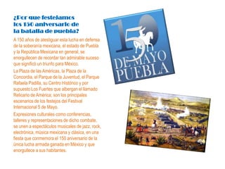 ¿Por que festejamos
los 150 aniversario de
la batalla de puebla?
A 150 años de atestiguar esta lucha en defensa
de la soberanía mexicana, el estado de Puebla
y la República Mexicana en general, se
enorgullecen de recordar tan admirable suceso
que significó un triunfo para México.
La Plaza de las Américas, la Plaza de la
Concordia, el Parque de la Juventud, el Parque
Rafaela Padilla, su Centro Histórico y por
supuesto Los Fuertes que albergan el llamado
Relicario de América; son los principales
escenarios de los festejos del Festival
Internacional 5 de Mayo.
Expresiones culturales como conferencias,
talleres y representaciones de dicho combate,
se unen a espectáculos musicales de jazz, rock,
electrónica, música mexicana y clásica, en una
fiesta que conmemora el 150 aniversario de la
única lucha armada ganada en México y que
enorgullece a sus habitantes.
 