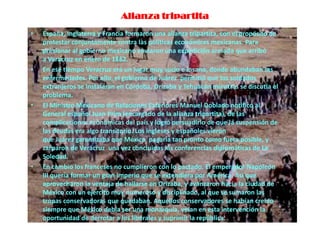 Alianza tripartita
•   España, Inglaterra y Francia formaron una alianza tripartita, con el propósito de
    protestar conjuntamente contra las políticas económicas mexicanas. Para
    presionar al gobierno mexicano enviaron una expedición armada que arribó
    a Veracruz en enero de 1862.
•   En ese tiempo Veracruz era un lugar muy sucio e insano, donde abundaban las
    enfermedades. Por ello, el gobierno de Juárez permitió que los soldados
    extranjeros se instalaran en Córdoba, Orizaba y Tehuacán mientras se discutía el
    problema.
•   El Ministro Mexicano de Relaciones Exteriores Manuel Doblado notificó al
    General español Juan Prim (encargado de la alianza tripartita), de las
    complicaciones económicas del país y logró persuadirlo de que la suspensión de
    las deudas era algo transitorio. Los ingleses y españoles vieron
    que Juárez garantizaba que México pagaría tan pronto como fuera posible, y
    zarparon de Veracruz una vez concluidas las conferencias diplomáticas de La
    Soledad.
•   En cambio los franceses no cumplieron con lo pactado. El emperador Napoleón
    III quería formar un gran imperio que se extendiera por América. Así que
    aprovecharon la ventaja de hallarse en Orizaba, y avanzaron hacia la ciudad de
    México con un ejercito muy numeroso y disciplinado, al que se sumaron las
    tropas conservadoras que quedaban. Aquellos conservadores se habían creído
    siempre que México debía ser una monarquía, veían en esta intervención la
    oportunidad de derrotar a los liberales y suprimir la república.
 