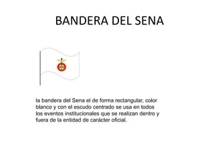 BANDERA DEL SENA
la bandera del Sena el de forma rectangular, color
blanco y con el escudo centrado se usa en todos
los eventos institucionales que se realizan dentro y
fuera de la entidad de carácter oficial.
 