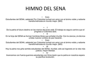 HIMNO DEL SENA
• Coro
Estudiantes del SENA, adelante! Por Colombia luchad con amor con el ánimo noble y radiante
transformémosla en mundo mejor. (BIS)
• I
De la patria el futuro destino en las manos del joven está. El trabajo es seguro camino que el
progreso a Colombia dará.
• II
En la forja del SENA se forman hombres libres que anhelan triunfar. Con la ciencia y la técnica
unidas nuevos rumbos de paz trazarán.
• Coro
Estudiantes del SENA, adelante! por Colombia luchad con amor con el ánimo noble y radiante
transformémosla en mundo mejor. (BIS)
• III
Hoy la patria nos grita sentida estudiantes del SENA, triunfad, sólo así lograreis en la vida más
justicia, mayor libertad.
• IV
Avancemos con fuerza guerrera estudiantes con firme tesón que la patria en nosotros espera
su pacífica revolución.
 