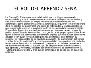 EL ROL DEL APRENDIZ SENA
La Formación Profesional en modalidad virtual o a distancia plantea la
necesidad de que tanto tutores como aprendices modifiquen sus actitudes y
sus formas de actuación en lo que respecta al proceso formativo; los
aprendices, como protagonistas de su aprendizaje, requieren tomar conciencia
de la necesidad de desarrollar una serie de habilidades y responsabilidades
que les permita tener un buen desempeño en sus actividades de aprendizaje.
El papel del Aprendiz cambia drásticamente, ya que pasa de ser un agente
pasivo a participar de forma activa como gestor de su propio aprendizaje. Es él
quien planifica sus actividades diariamente; elige lo que va a hacer, cómo lo va
a hacer y con quién lo va a hacer; planifica sus tareas, pero también su
proceso; es responsable de su nivel de motivación, de la utilización del tiempo
y, sobre todo, de la dirección y nivel de profundidad que va a imprimir cada día
a sus tareas. Los instructores/tutores lo orientan en su trabajo, pero él es el
verdadero mediador de su aprendizaje: Es él quien relaciona su vida con lo
que aprende y viceversa, colabora con su compañeros, se comunica con su
Tutor para aclarar dudas y cree que el aprendizaje se puede dar en cualquier
entorno.
 