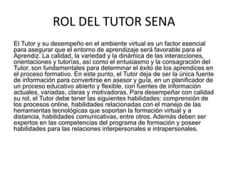 ROL DEL TUTOR SENA
El Tutor y su desempeño en el ambiente virtual es un factor esencial
para asegurar que el entorno de aprendizaje será favorable para el
Aprendiz. La calidad, la variedad y la dinámica de las interacciones,
orientaciones y tutorías, así como el entusiasmo y la consagración del
Tutor, son fundamentales para determinar el éxito de los aprendices en
el proceso formativo. En este punto, el Tutor deja de ser la única fuente
de información para convertirse en asesor y guía, en un planificador de
un proceso educativo abierto y flexible, con fuentes de información
actuales, variadas, claras y motivadoras. Para desempeñar con calidad
su rol, el Tutor debe tener las siguientes habilidades: comprensión de
los procesos online, habilidades relacionadas con el manejo de las
herramientas tecnológicas que soportan la formación virtual y a
distancia, habilidades comunicativas, entre otros. Además deben ser
expertos en las competencias del programa de formación y poseer
habilidades para las relaciones interpersonales e intrapersonales.
 