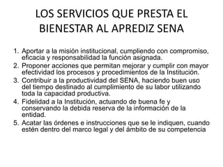 LOS SERVICIOS QUE PRESTA EL
BIENESTAR AL APREDIZ SENA
1. Aportar a la misión institucional, cumpliendo con compromiso,
eficacia y responsabilidad la función asignada.​
2. Proponer acciones que permitan mejorar y cumplir con mayor
efectividad los procesos y procedimientos de la Institución.
3. ​Contribuir a la productividad del SENA, haciendo buen uso
del tiempo destinado al cumplimiento de su labor utilizando
toda la capacidad productiva.​
4. Fidelidad a la Institución, actuando de buena fe y
conservando la debida reserva de la información de la
entidad.​
5. Acatar las órdenes e instrucciones que se le indiquen, cuando
estén dentro del marco legal y del ámbito de su competencia
 