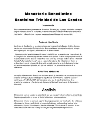 Monasterio Benedictino
Santísima Trinidad de Las Condes
Introducción
Para comprender de mejor manera el desarrollo del trabajo y el porqué de ciertos conceptos
arquitectonicos usados en el recinto, primeramente conoceremos la historia de la Orden de
San Benito ( o Benedictina) y algunas aproximaciones al Monasterio en cuestión.
Orden de San Benito
La Orden de San Benito, es la orden religiosa, perteneciente a la Iglesia Católica Romana,
dedicada a la contemplación. Fundada por Benito de Nursia, que sigue la regla dictada por
éste a principios del siglo VI para la Abadía de Montecassino.
Los monasterios benedictinos están siempre dirigidos por un superior que, dependiendo de
la categor{ia del monasterio puede ser llamado prior o abad, éste es escogido por el resto de
la comunidad. El ritmo de vida benedictino tiene como eje principal el oficio divino o también
llamado "Liturgia de las horas", que se reza siente veces al día, tal como San Benito lo
ordenó. Junto con la intensa vida de oración en cada monasterio, se trabaja en diversas
actividades manuales, agricolas, etc, para el sustento y el autoabastecimiento de la
comunidad.
Monasterio Benedictino
La capilla del monasterio Benedictino de Santa María de las Condes, se encuentra ubicada en
el cerro los Pirques, fue diseñada por 2 arquitectos: Martín Correa y Gabriel Guarda y
construida entre 1962 y 1964. Es reconocida como una de las obras culmines de la
arquitectura moderna y fue declarada Monumento Nacional, la categoria de Monumento
Histórico.
Analisis
El recorrido hacia el acceso, va ascendiendo por una curva al rededor del cerro, en donde se
llega a una explanada, en la cual se divisa la iglesia en todo su explendor.
El recorrido interior se entiende a partir de un eje diagonal ( que vincula a los dos volúmenes
cúbicos entre sí), partiendo desde la imagen de la Virgen, prolongandose hasta el altar,
siendo éste, el punto de unión entre los dos volumenes. Críticos entre sí, los cubos sirven
como articulación entre los fieles y los monjes. el eje termina en el presbiterio.
 