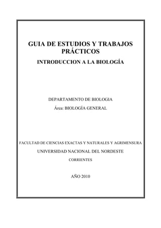 GUIA DE ESTUDIOS Y TRABAJOS
            PRÁCTICOS
       INTRODUCCION A LA BIOLOGÍA




            DEPARTAMENTO DE BIOLOGIA

               Área: BIOLOGÍA GENERAL




FACULTAD DE CIENCIAS EXACTAS Y NATURALES Y AGRIMENSURA

       UNIVERSIDAD NACIONAL DEL NORDESTE
                     CORRIENTES



                      AÑO 2010
 