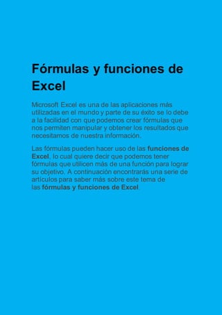 Fórmulas y funciones de 
Excel 
Microsoft Excel es una de las aplicaciones más 
utilizadas en el mundo y parte de su éxito se lo debe 
a la facilidad con que podemos crear fórmulas que 
nos permiten manipular y obtener los resultados que 
necesitamos de nuestra información. 
Las fórmulas pueden hacer uso de las funciones de 
Excel, lo cual quiere decir que podemos tener 
fórmulas que utilicen más de una función para lograr 
su objetivo. A continuación encontrarás una serie de 
artículos para saber más sobre este tema de 
las fórmulas y funciones de Excel. 
 