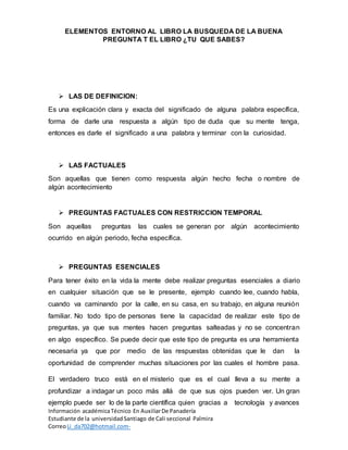 ELEMENTOS ENTORNO AL LIBRO LA BUSQUEDA DE LA BUENA
PREGUNTA T EL LIBRO ¿TU QUE SABES?
Información académicaTécnico En AuxiliarDe Panadería
Estudiante de la universidadSantiago de Cali seccional Palmira
CorreoLi_da702@hotmail.com-
 LAS DE DEFINICION:
Es una explicación clara y exacta del significado de alguna palabra específica,
forma de darle una respuesta a algún tipo de duda que su mente tenga,
entonces es darle el significado a una palabra y terminar con la curiosidad.
 LAS FACTUALES
Son aquellas que tienen como respuesta algún hecho fecha o nombre de
algún acontecimiento
 PREGUNTAS FACTUALES CON RESTRICCION TEMPORAL
Son aquellas preguntas las cuales se generan por algún acontecimiento
ocurrido en algún periodo, fecha específica.
 PREGUNTAS ESENCIALES
Para tener éxito en la vida la mente debe realizar preguntas esenciales a diario
en cualquier situación que se le presente, ejemplo cuando lee, cuando habla,
cuando va caminando por la calle, en su casa, en su trabajo, en alguna reunión
familiar. No todo tipo de personas tiene la capacidad de realizar este tipo de
preguntas, ya que sus mentes hacen preguntas salteadas y no se concentran
en algo específico. Se puede decir que este tipo de pregunta es una herramienta
necesaria ya que por medio de las respuestas obtenidas que le dan la
oportunidad de comprender muchas situaciones por las cuales el hombre pasa.
El verdadero truco está en el misterio que es el cual lleva a su mente a
profundizar a indagar un poco más allá de que sus ojos pueden ver. Un gran
ejemplo puede ser lo de la parte científica quien gracias a tecnología y avances
 