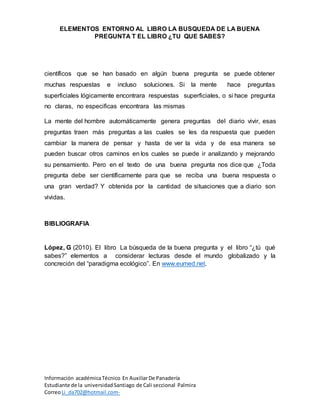 ELEMENTOS ENTORNO AL LIBRO LA BUSQUEDA DE LA BUENA
PREGUNTA T EL LIBRO ¿TU QUE SABES?
Información académicaTécnico En AuxiliarDe Panadería
Estudiante de la universidadSantiago de Cali seccional Palmira
CorreoLi_da702@hotmail.com-
científicos que se han basado en algún buena pregunta se puede obtener
muchas respuestas e incluso soluciones. Si la mente hace preguntas
superficiales lógicamente encontrara respuestas superficiales, o si hace pregunta
no claras, no especificas encontrara las mismas
La mente del hombre automáticamente genera preguntas del diario vivir, esas
preguntas traen más preguntas a las cuales se les da respuesta que pueden
cambiar la manera de pensar y hasta de ver la vida y de esa manera se
pueden buscar otros caminos en los cuales se puede ir analizando y mejorando
su pensamiento. Pero en el texto de una buena pregunta nos dice que ¿Toda
pregunta debe ser científicamente para que se reciba una buena respuesta o
una gran verdad? Y obtenida por la cantidad de situaciones que a diario son
vividas.
BIBLIOGRAFIA
López, G (2010). El libro La búsqueda de la buena pregunta y el libro “¿tú qué
sabes?” elementos a considerar lecturas desde el mundo globalizado y la
concreción del “paradigma ecológico”. En www.eumed.net.
 