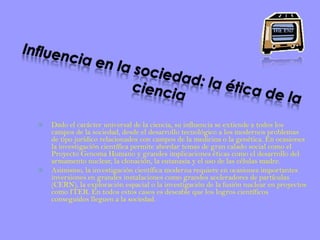 Influencia en la sociedad: la ética de la cienciaDado el carácter universal de la ciencia, su influencia se extiende a todos los campos de la sociedad, desde el desarrollo tecnológico a los modernos problemas de tipo jurídico relacionados con campos de la medicina o la genética. En ocasiones la investigación científica permite abordar temas de gran calado social como el Proyecto Genoma Humano y grandes implicaciones éticas como el desarrollo del armamento nuclear, la clonación, la eutanasia y el uso de las células madre.Asimismo, la investigación científica moderna requiere en ocasiones importantes inversiones en grandes instalaciones como grandes aceleradores de partículas (CERN), la exploración espacial o la investigación de la fusión nuclear en proyectos como ITER. En todos estos casos es deseable que los logros científicos conseguidos lleguen a la sociedad.
