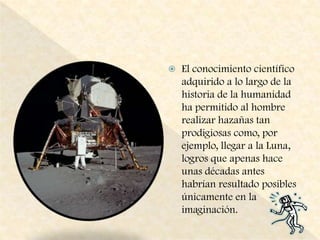 El conocimiento científico adquirido a lo largo de la historia de la humanidad ha permitido al hombre realizar hazañas tan prodigiosas como, por ejemplo, llegar a la Luna, logros que apenas hace unas décadas antes habrían resultado posibles únicamente en la imaginación.