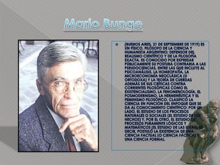 Mario Bunge(Buenos Aires, 21 de septiembre de 1919) es un físico, filósofo de la ciencia y humanista argentino; defensor del realismo científico y de la filosofía exacta. Es conocido por expresar públicamente su postura contraria a las pseudociencias, entre las que incluye al psicoanálisis, la homeopatía, la microeconomía neoclásica (u ortodoxa) y la teoría de cuerdas además de sus críticas contra corrientes filosóficas como el existencialismo, la fenomenología, el posmodernismo, la hermenéutica y el feminismo filosófico. Clasificó la ciencia en función del enfoque que se da al conocimiento científico: por un lado, el estudio de los procesos naturales o sociales (el estudio de los hechos) y, por el otro, el estudio de procesos puramente lógicos y matemáticos (el estudio de las ideas), es decir, postuló la existencia de una ciencia factual (o ciencia fáctica) y una ciencia formal.