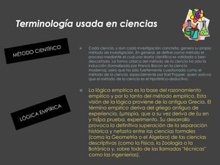 Terminología usada en cienciasMÉTODO CIENTÍFICOCada ciencia, y aun cada investigación concreta, genera su propio método de investigación. En general, se define como método el proceso mediante el cual una teoría científica es validada o bien descartada. La forma clásica del método de la ciencia ha sido la inducción (formalizada por Francis Bacon en la ciencia moderna), pero que ha sido fuertemente cuestionada como el método de la ciencia, especialmente por Karl Popper, quien sostuvo que el método de la ciencia es el hipotético-deductivo.LÓGICA EMPÍRICALa lógica empírica es la base del razonamiento empírico y por lo tanto del método empírico. Esta visión de la lógica proviene de la antigua Grecia. El término empírico deriva del griego antiguo de experiencia, έμπειρία, que a su vez deriva de έυ en y πεἳρα prueba, experimento. Su desarrollo provoca la definitiva superación de la separación histórica y nefasta entre las ciencias formales (como la Geometría o el Álgebra) de las ciencias descriptivas (como la Física, la Zoología o la Botánica y, sobre todo de las llamadas "técnicas" como las ingenierías).