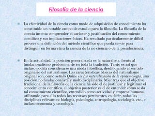 Filosofía de la cienciaLa efectividad de la ciencia como modo de adquisición de conocimiento ha constituido un notable campo de estudio para la filosofía. La filosofía de la ciencia intenta comprender el carácter y justificación del conocimiento científico y sus implicaciones éticas. Ha resultado particularmente difícil proveer una definición del método científico que pueda servir para distinguir en forma clara la ciencia de la no ciencia o de la pseudociencia.En la actualidad, la posición generalizada es la naturalista, frente al fundacionalismo predominante en toda la tradición. Tanto es así que incluso podría considerarse una moda filosófica, desdibujando el sentido originario del naturalismo. Las características básicas del naturalismo original son, como señaló Quine en La naturalización de la epistemología, una posición no fundacionalista y multidisciplinaria. Mientras que el objetivo tradicional de la filosofía de la ciencia ha sido el de justificar y legitimar el conocimiento científico, el objetivo posterior es el de entender cómo se da tal conocimiento científico, entendido como actividad y empresa humana, utilizando para ello todos los recursos pertinentes, es decir, todas las disciplinas relevantes: biología, psicología, antropología, sociología, etc., e incluso economía y tecnología.