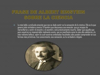 FRASE DE ALBERT EINSTEIN SOBRE LA CIENCIALa más bella y profunda emoción que nos es dado sentir es la sensación de lo místico. Ella es la que genera toda verdadera ciencia. El hombre que desconoce esa emoción, que es incapaz de maravillarse y sentir el encanto y el asombro, está prácticamente muerto. Saber que aquello que para nosotros es impenetrable realmente existe, que se manifiesta como la más alta sabiduría y la más radiante belleza, sobre la cual nuestras embotadas facultades sólo pueden comprender en sus formas más primitivas. Ese conocimiento, esa sensación, es la verdadera religión.