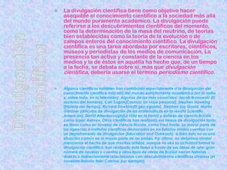 Divulgación científicaLa divulgación científica tiene como objetivo hacer asequible el conocimiento científico a la sociedad más allá del mundo puramente académico. La divulgación puede referirse a los descubrimientos científicos del momento, como la determinación de la masa del neutrino, de teorías bien establecidas como la teoría de la evolución o de campos enteros del conocimiento científico. La divulgación científica es una tarea abordada por escritores, científicos, museos y periodistas de los medios de comunicación. La presencia tan activa y constante de la ciencia en los medios y la de éstos en aquélla ha hecho que, de un tiempo a la fecha, se debata sobre si, más que divulgación científica, debería usarse el término periodismo científico.Algunos científicos notables han contribuido especialmente a la divulgación del conocimiento científico más allá del mundo estrictamente académico (en la radio y, sobre todo, en la televisión). Algunos de los más conocidos: Jacob Bronowski (El ascenso del hombre), Carl Sagan(Cosmos: Un viaje personal), Stephen Hawking (Historia del tiempo), Richard Dawkins(El gen egoísta), Stephen Jay Gould, Martin Gardner (artículos de divulgación de las matemáticas en la revista Scientific American), David Attenborough(La vida en la tierra) y autores de ciencia ficción como Isaac Asimov. Otros científicos han realizado sus tareas de divulgación tanto en libros como en novelas de ciencia ficción, como Fred Hoyle. La mayor parte de las agencias o institutos científicos destacados en los Estados Unidos cuentan con un departamento de divulgación (Education and Outreach), si bien ésta no es una situación común en la mayor parte de los países. Por último, no debemos olvidar mencionar el hecho de que muchos artistas, aunque no sea su actividad formal la divulgación científica, han realizado esta tarea a través de sus obras de arte: gran número de novelas y cuentos y otros tipos de obras de ficción narran historias directa o indirectamente relacionadas con descubrimientos científicos diversos (el novelista italiano Italo Calvino, por ejemplo).