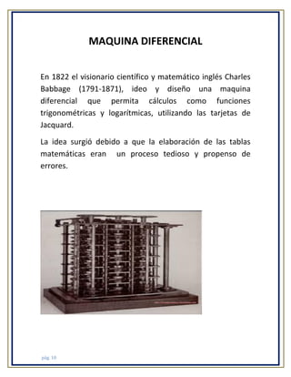 MAQUINA DIFERENCIAL
En 1822 el visionario científico y matemático inglés Charles
Babbage (1791-1871), ideo y diseño una maquina
diferencial que permita cálculos como funciones
trigonométricas y logarítmicas, utilizando las tarjetas de
Jacquard.
La idea surgió debido a que la elaboración de las tablas
matemáticas eran un proceso tedioso y propenso de
errores.

pág. 10

 
