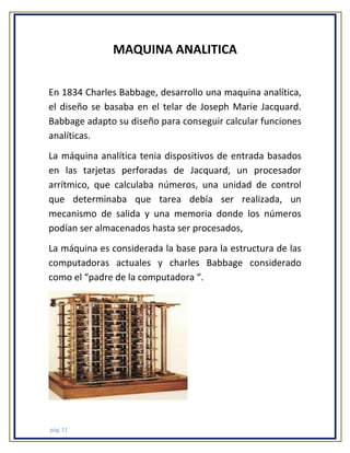 MAQUINA ANALITICA
En 1834 Charles Babbage, desarrollo una maquina analítica,
el diseño se basaba en el telar de Joseph Marie Jacquard.
Babbage adapto su diseño para conseguir calcular funciones
analíticas.
La máquina analítica tenia dispositivos de entrada basados
en las tarjetas perforadas de Jacquard, un procesador
arrítmico, que calculaba números, una unidad de control
que determinaba que tarea debía ser realizada, un
mecanismo de salida y una memoria donde los números
podían ser almacenados hasta ser procesados,
La máquina es considerada la base para la estructura de las
computadoras actuales y charles Babbage considerado
como el “padre de la computadora “.

pág. 11

 