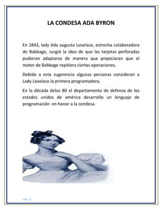 LA CONDESA ADA BYRON

En 1843, lady Ada augusta Lovelace, estrecha colaboradora
de Babbage, surgió la idea de que las tarjetas perforadas
pudieran adaptarse de manera que propiciaran que el
motor de Babbage repitiera ciertas operaciones.
Debido a esta sugerencia algunas personas consideran a
Lady Lovelace la primera programadora.
En la década delos 80 el departamento de defensa de los
estados unidos de américa desarrollo un lenguaje de
programación en honor a la condesa.

pág. 12

 