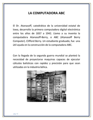 LA COMPUTADORA ABC

El Dr. Atanasoff, catedrático de la universidad estatal de
lowa, desarrollo la primera computadora digital electrónica
entre los años de 1837 a 1942. Llamo a su invento la
computadora Atanasoff-Berry, o ABC (Atanasoff Berry
Computer). Clifford Berry. Un estudiante graduado, fue una
útil ayuda en la construcción de la computadora ABC.

Con la llegada de la segunda guerra mundial se planteó la
necesidad de proyectarse maquinas capaces de ejecutar
cálculos balísticos con rapidez y precisión para que sean
utilizadas en la industria bélica.

pág. 14

 