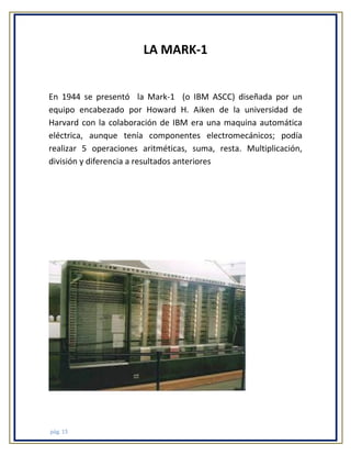 LA MARK-1

En 1944 se presentó la Mark-1 (o IBM ASCC) diseñada por un
equipo encabezado por Howard H. Aiken de la universidad de
Harvard con la colaboración de IBM era una maquina automática
eléctrica, aunque tenía componentes electromecánicos; podía
realizar 5 operaciones aritméticas, suma, resta. Multiplicación,
división y diferencia a resultados anteriores

pág. 15

 