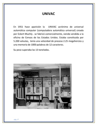 UNIVAC

En 1951 hace aparición la UNIVAC acrónimo de universal
automática computer (computadora automática universal) creada
por Eckert Muchly . se fabricó comercialmente, siendo vendida a la
oficina de Censos de los Estados Unidos. Estaba constituida por
5.200 valvulas, tenía una velocidad de proceso 2.25 megahercios y
una memoria de 1000 palabras de 12 caracteres.
Su peso superaba las 13 toneladas.

pág. 17

 