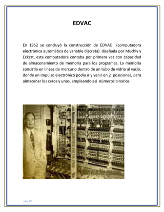 EDVAC

En 1952 se concluyó la construcción de EDVAC (computadora
electrónica automática de variable discreta) diseñada por Muchly y
Eckert, esta computadora contaba por primera vez con capacidad
de almacenamiento de memoria para los programas. La memoria
consistía en líneas de mercurio dentro de un tubo de vidrio al vacío,
donde un impulso electrónico podía ir y venir en 2 posiciones, para
almacenar los ceros y unos, empleando así números binarios

pág. 18

 