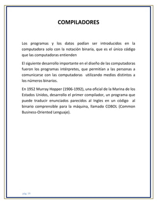 COMPILADORES

Los programas y los datos podían ser introducidos en la
computadora solo con la notación binaria, que es el único código
que las computadoras entienden
El siguiente desarrollo importante en el diseño de las computadoras
fueron los programas intérpretes, que permitían a las personas a
comunicarse con las computadoras utilizando medios distintos a
los números binarios.
En 1952 Murray Hopper (1906-1992), una oficial de la Marina de los
Estados Unidos, desarrollo el primer compilador, un programa que
puede traducir enunciados parecidos al Ingles en un código al
binario comprensible para la máquina, llamado COBOL (Common
Business-Oriented Lenguaje).

pág. 19

 