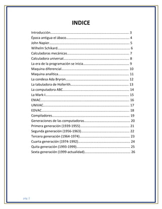 INDICE
Introducción……………………………………………………………………….………. 3
Época antigua-el ábaco……………………………………………………….………. 4
John Napier…………………………………………………………………………………. 5
Wilhelm Schikard……………………………………………………………………….… 6
Calculadoras mecánicas………………………………………………………………. 7
Calculadora universal………………………………………………………………….. 8
La era de la programación se inicia……………………………………………… 9
Maquina diferencial……………………………………………………………………. 10
Maquina analítica……………………………………………………………………….. 11
La condesa Ada Bryron……………………………………………………………..… 12
La tabuladora de Hollerith………………………………………………………….. 13
La computadora ABC…………………………………………………………………… 14
La Mark-I…………………………………………………………………………………….. 15
ENIAC………………………………………………………………………………………….. 16
UNIVAC……………………………………………………………………………………….. 17
EDVAC…………………………………………………………………………………………. 18
Compiladores………………………………………………………………………………. 19
Generaciones de las computadoras……………………………………………… 20
Primera generación (1939-1955)…………………………………………………. 21
Segunda generación (1956-1963)………………………………………………… 22
Tercera generación (1964-1974)………………………………………………….. 23
Cuarta generación (1974-1992)……………………………………………………. 24
Quita generación (1993-1999)……………………………………………………… 25
Sexta generación (1999-actualidad)……………………………………………… 26

pág. 2

 