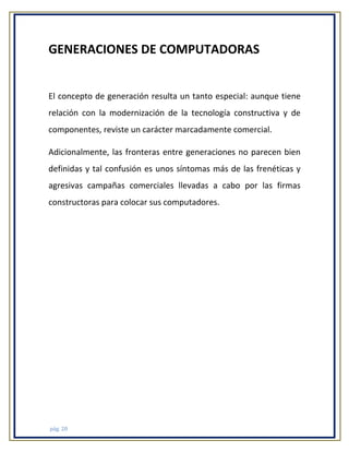 GENERACIONES DE COMPUTADORAS

El concepto de generación resulta un tanto especial: aunque tiene
relación con la modernización de la tecnología constructiva y de
componentes, reviste un carácter marcadamente comercial.
Adicionalmente, las fronteras entre generaciones no parecen bien
definidas y tal confusión es unos síntomas más de las frenéticas y
agresivas campañas comerciales llevadas a cabo por las firmas
constructoras para colocar sus computadores.

pág. 20

 