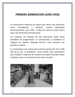 PRIMERA GENERACION (1939-1955)

Se construyeron máquinas de cálculo para tareas muy específicas
como
investigación
y
militares,
usando
dispositivos
electromecánicos como relés y tubos de vacío los cuales dieron
paso a los elementos transistorizados.
Las máquinas de cómputo de esta generación tenían pocas
facilidades de programación. La comunicación se establecía en
lenguaje de maquina (lenguaje binario). estos aparatos eras
grandes y costosos.
La computadora más exitosa de la primera generación fue la IBM
650, de la cual se produjeron varios cientos. Esta computadora
que utilizaba un esquema de memoria secundaria llamado tambor
magnético, que es el antecesor de los discos actuales.

pág. 21

 